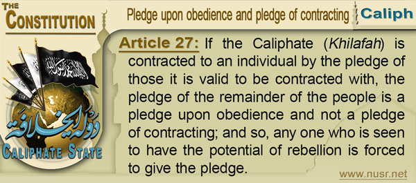 The Constitution of the Caliphate State, Article 27: If the Khilafah is contracted to an individual by the pledge of those it is valid to be contracted with, the pledge of the remainder of the people is a pledge upon obedience and not a pledge of contracting; and so, any one who is seen to have the potential of rebellion is forced to give the pledge.