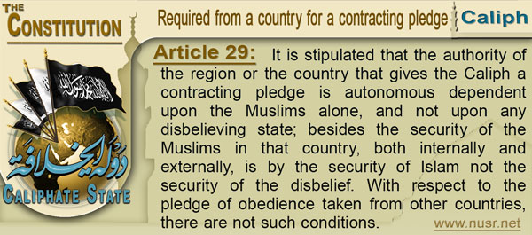 The Constitution of the Caliphate State, Article 29: It is stipulated that the authority of the region or the country that gives the Caliph a contracting pledge is autonomous dependent upon the Muslims alone, and not upon any disbelieving state; besides the security of the Muslims in that country, both internally and externally, is by the security of Islam not the security of the disbelief. With respect to the pledge of obedience taken from other countries, there are not such conditions.