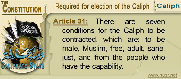 The Constitution of the Caliphate State, Article 31: There are seven conditions for the Caliph to be contracted, which are: to be male, Muslim, free, adult, sane, just, and from the people who have the capability.