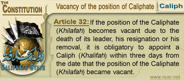 The Constitution of the Caliphate State, Article 32: If the position of the Caliphate (Khilafah) becomes vacant due to the death of its leader, his resignation or his removal, it is obligatory to appoint a Caliph (Khalifah) within three days from the date that the position of the Caliphate (Khilafah) became vacant.