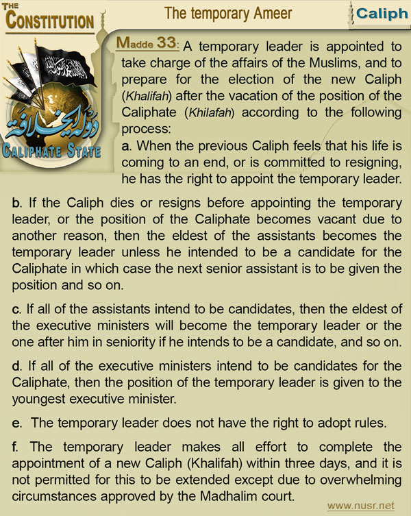 The Constitution of the Caliphate State, Article 33: A temporary leader is appointed to take charge of the affairs of the Muslims, and to prepare for the election of the new Caliph (Khalifah) after the vacation of the position of the Caliphate (Khilafah) according to the following process: a-    When the previous Caliph (Khalifah) feels that his life is coming to an end, or is committed to resigning, he has the right to appoint the temporary leader. b-    If the Caliph (Khalifah) dies or resigns before appointing the temporary leader, or the position of the Caliphate (Khilafah) becomes vacant due to another reason, then the eldest of the assistants becomes the temporary leader unless he intended to be a candidate for the Caliphate (Khilafah) in which case the next senior assistant is to be given the position and so on. c-    If all of the assistants intend to be candidates, then the eldest of the executive ministers will become the temporary leader or the one after him in seniority if he intends to be a candidate, and so on. d-    If all of the executive ministers intend to be candidates for the Caliphate (Khilafah), then the position of the temporary leader is given to the youngest executive minister. e-    The temporary leader does not have the right to adopt rules. f-    The temporary leader makes all effort to complete the appointment of a new Caliph (Khalifah) within three days, and it is not permitted for this to be extended except due to overwhelming circumstances approved by the Madhalim court.