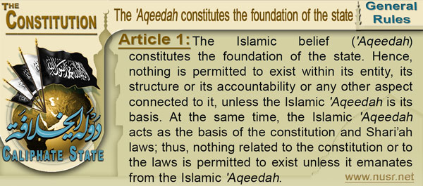 Article 1: The Islamic belief ('Aqeedah) constitutes the foundation of the state. Hence, nothing is permitted to exist within its entity, its structure or its accountability or any other aspect connected to it, unless the Islamic 'Aqeedahis its basis. At the same time, the Islamic 'Aqeedahacts as the basis of the constitution and Shari’ah laws; thus, nothing related to the constitution or to the laws is permitted to exist unless it emanates from the Islamic 'Aqeedah. 