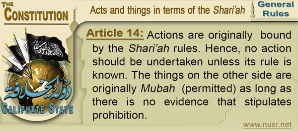 Article 14: Actions are originally  bound by the Shari’ah rules. Hence, no action should be undertaken unless its rule is known. The things on the other side are originally Mubah  (permitted) as long as there is no evidence that stipulates prohibition.