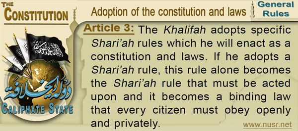 Article 3: The Khalifah adopts specific Shari’ah rules which he will enact as a constitution and laws. If he adopts a Shari’ah rule, this rule alone becomes the Shari’ah rule that must be acted upon and it becomes a binding law that every citizen must obey openly and privately.