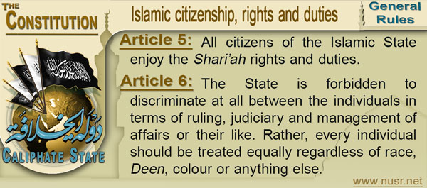 Article 5: All citizens of the Islamic State enjoy the Shari‟ah rights and duties.  Article 6: The State is forbidden to discriminate at all between the individuals in terms of ruling, judiciary and management of affairs or their like. Rather, every individual should be treated equally regardless of race, Deen, colour or anything else. 