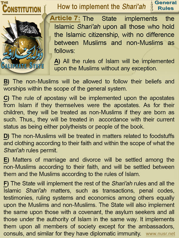 Article 7: The State implements the Islamic Shari'ah upon all those who hold the Islamic citizenship, with no difference between Muslims and non-Muslims as follows: (a) All the rules of Islam will be implemented upon the Muslims without any exception. (b) The non-Muslims will be allowed to follow their beliefs and worships within the scope of the general system. (c) The rule of apostasy will be implemented upon the apostates from Islam if they themselves were the apostates. As for their children, they will be treated as non-Muslims if they are born as such. Thus,, they will be treated in  accordance with their current status as being either polytheists or people of the book. (d) The non-Muslims will be treated in matters related to foodstuffs and clothing according to their faith and within the scope of what the Shari'ah rules permit. (e) Matters of marriage and divorce will be settled among the non-Muslims according to their faith, and will be settled between them and the Muslims ccording to the rules of Islam. (f) The State will implement the rest of the Shari'ah rules and all the Islamic Shari'ah matters, such as transactions, penal codes, testimonies, ruling systems and economics among others equally upon the Muslims and non-Muslims. The State will also implement the same upon those with a covenant, the asylum seekers and all those under the authority of Islam in the same way. It implements them upon all members of society except for the ambassadors, consuls, and similar for they have diplomatic immunity. 