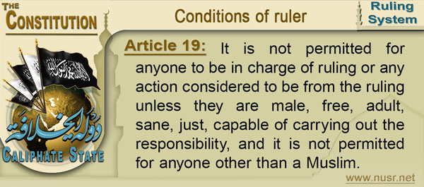Article 19: It is not permitted for anyone to be in charge of ruling or any action considered to be from the ruling unless they are male, free, adult, sane, just, capable of carrying out the responsibility, and it is not permitted for anyone other than a Muslim.