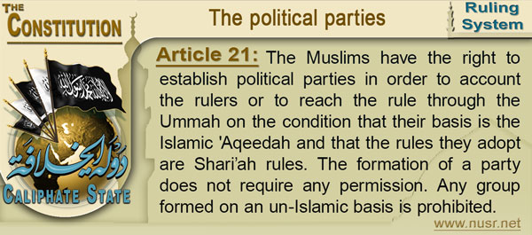Article 21: The Muslims have the right to establish political parties in order to account the rulers or to reach the rule through the Ummah on the condition that their basis is the Islamic 'Aqeedah and that the rules they adopt are Shari’ah rules. The formation of a party does not require any permission. Any group formed on an un-Islamic basis is prohibited.