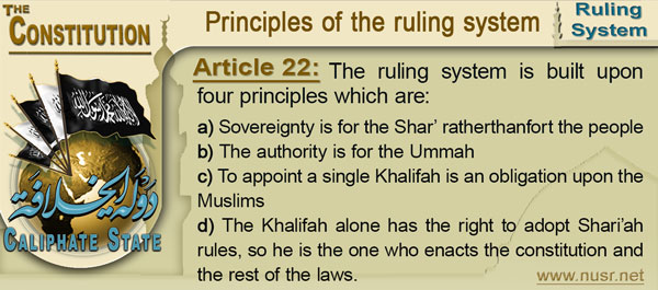 Article 22: The ruling system is built upon four principles which are: a.	Sovereignty is for the Shar’ rather than fort the people b.	The authority is for the Ummah c.	To appoint a single Khalifah  is an obligation upon the Muslims d.	The Khalifah alone has the right to adopt Shari’ah rules, so he is the one who enacts the constitution and the rest of the laws.